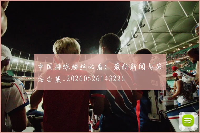 中国排球粉丝必看：最新新闻与采访合集_20260526143226