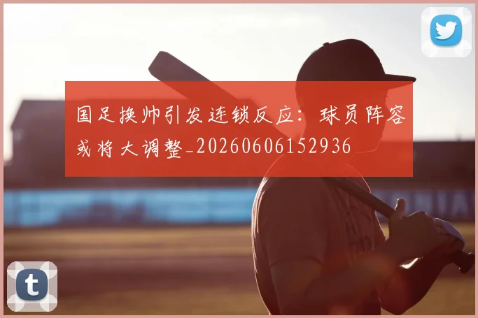 国足换帅引发连锁反应:球员阵容或将大调整_20260606152936