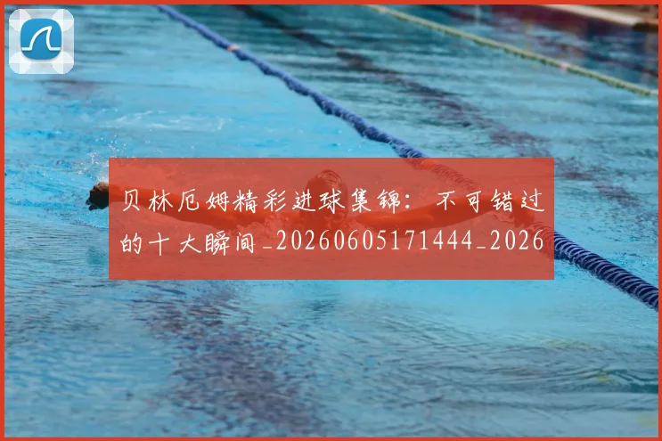 贝林厄姆精彩进球集锦：不可错过的十大瞬间_20260605171444_20260703181958