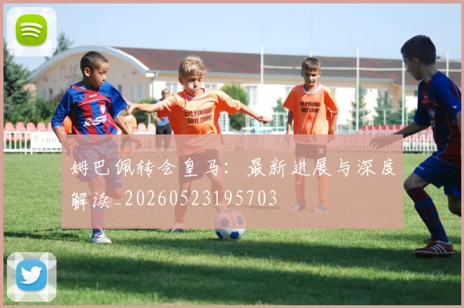 姆巴佩转会皇马：最新进展与深度解读_20260523195703