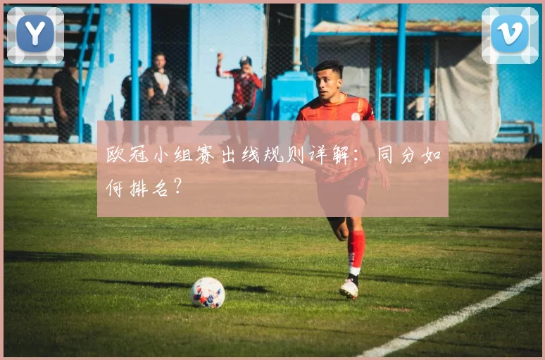 欧冠小组赛出线规则详解:同分如何排名?