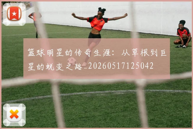 篮球明星的传奇生涯:从草根到巨星的蜕变之路_20260517125042