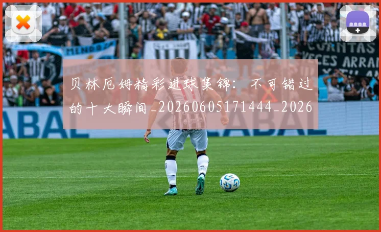 贝林厄姆精彩进球集锦:不可错过的十大瞬间_20260605171444_20260703181958