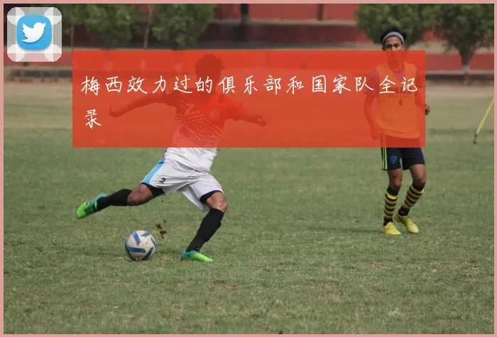 梅西效力过的俱乐部和国家队全记录
