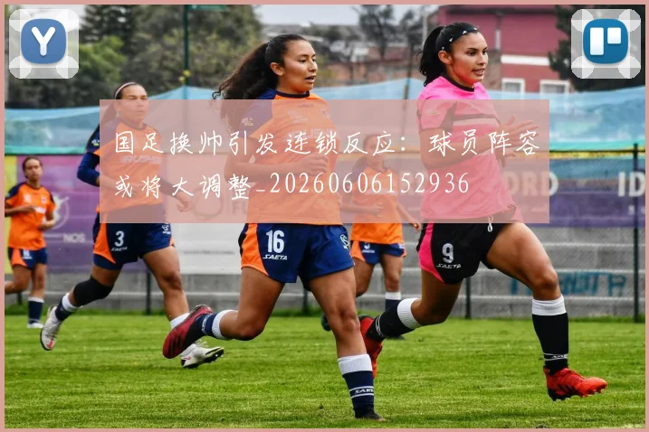 国足换帅引发连锁反应：球员阵容或将大调整_20260606152936